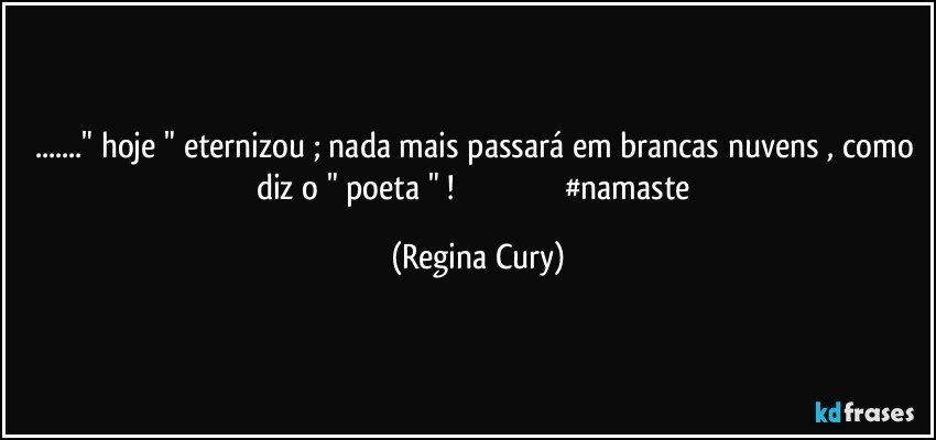 ..." hoje " eternizou ; nada mais  passará em brancas nuvens , como diz o " poeta " !                                                   #namaste (Regina Cury)