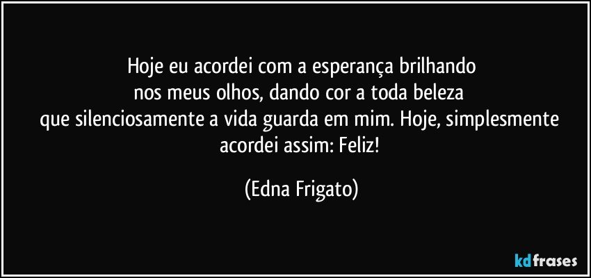 Hoje eu acordei com a esperança brilhando
nos meus olhos, dando cor a toda beleza 
que silenciosamente a vida guarda em mim. Hoje, simplesmente acordei assim: Feliz! (Edna Frigato)