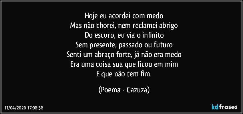 Hoje eu acordei com medo
Mas não chorei, nem reclamei abrigo
Do escuro, eu via o infinito
Sem presente, passado ou futuro
Senti um abraço forte, já não era medo
Era uma coisa sua que ficou em mim
E que não tem fim (Poema - Cazuza)