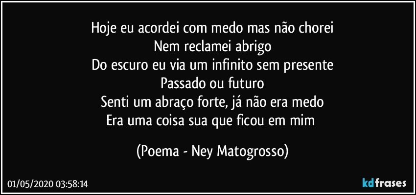 Hoje eu acordei com medo mas não chorei
Nem reclamei abrigo
Do escuro eu via um infinito sem presente
Passado ou futuro
Senti um abraço forte, já não era medo
Era uma coisa sua que ficou em mim (Poema - Ney Matogrosso)