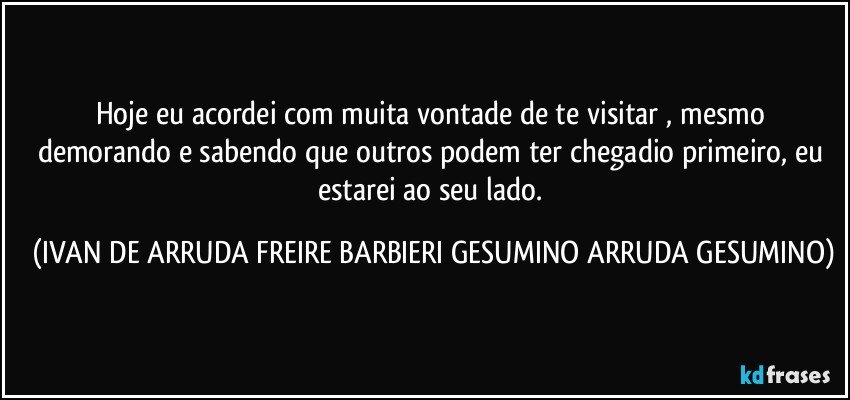 Hoje eu acordei com muita vontade de te visitar , mesmo demorando e sabendo que outros podem ter chegadio primeiro, eu estarei ao seu lado. (IVAN DE ARRUDA FREIRE BARBIERI GESUMINO ARRUDA GESUMINO)