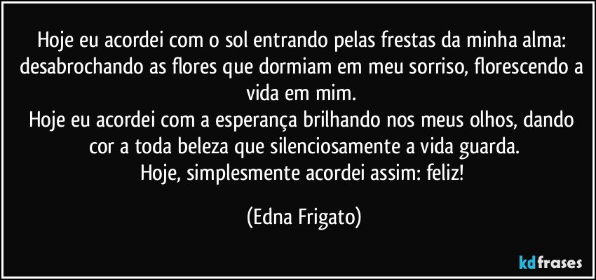 Hoje eu acordei com o sol entrando pelas frestas da minha alma: desabrochando as flores que dormiam em meu sorriso, florescendo a vida em mim. 
Hoje eu acordei com a esperança brilhando nos meus olhos, dando cor a toda beleza que silenciosamente a vida guarda.
Hoje, simplesmente acordei assim: feliz! (Edna Frigato)