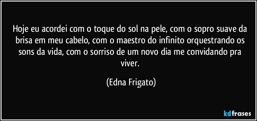 Hoje eu acordei com o toque do sol na pele, com o sopro suave da brisa em meu cabelo, com o maestro do infinito orquestrando os sons da vida, com o sorriso de um  novo dia me convidando pra viver. (Edna Frigato)