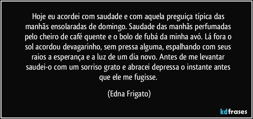 Hoje eu acordei com saudade e com aquela preguiça típica das manhãs ensolaradas de domingo. Saudade das manhãs perfumadas pelo cheiro de café quente e o bolo de fubá da minha avó. Lá fora o sol acordou devagarinho, sem pressa alguma, espalhando com seus raios a esperança e a luz de um dia novo. Antes de me levantar saudei-o com um sorriso grato e abracei depressa o instante antes que ele me fugisse. (Edna Frigato)