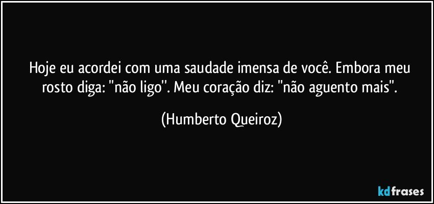 Hoje eu acordei com uma saudade imensa de você. Embora meu rosto diga: ''não ligo''. Meu coração diz: ''não aguento mais''. (Humberto Queiroz)