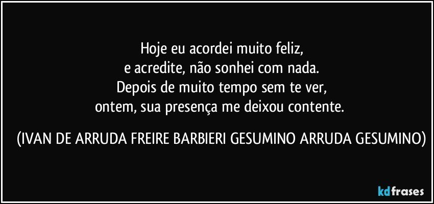 Hoje eu acordei muito feliz,
e acredite, não sonhei com nada.
Depois de muito tempo sem te ver,
ontem, sua presença me deixou contente. (IVAN DE ARRUDA FREIRE BARBIERI GESUMINO ARRUDA GESUMINO)