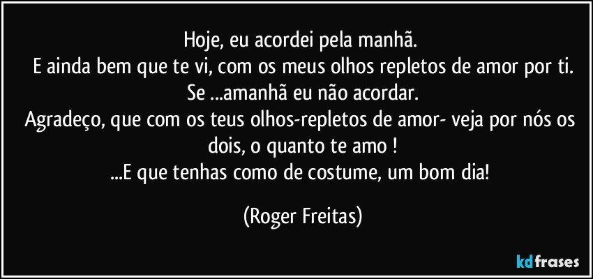 Hoje, eu acordei pela manhã. 
E ainda bem que te vi, com os meus olhos repletos de amor por ti.
Se ...amanhã eu não acordar.
Agradeço, que com os teus olhos-repletos de amor- veja por nós os dois, o quanto te amo !
...E que tenhas como de costume, um bom dia! (Roger Freitas)