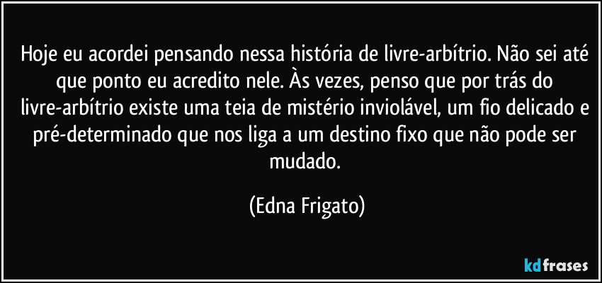 Hoje eu acordei pensando nessa história de livre-arbítrio. Não sei até que ponto eu acredito nele. Às vezes, penso que por trás do livre-arbítrio existe uma teia de mistério inviolável, um fio delicado e pré-determinado que nos liga a um destino fixo que não pode ser mudado. (Edna Frigato)