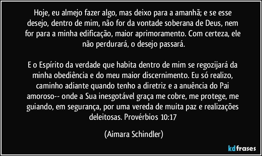 Hoje, eu almejo fazer algo, mas deixo para a amanhã; e se esse desejo, dentro de mim, não for da vontade soberana de Deus, nem for para a minha edificação, maior aprimoramento. Com certeza, ele não perdurará, o desejo passará.

E o Espírito da verdade que habita dentro de mim se regozijará da  minha obediência e do meu maior discernimento. Eu só  realizo, caminho adiante quando tenho a diretriz e a anuência do Pai amoroso-- onde a Sua inesgotável graça me cobre, me protege, me guiando, em segurança, por uma vereda de muita paz e realizações deleitosas. Provérbios 10:17 (Aimara Schindler)