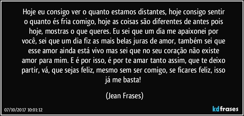 Hoje eu consigo ver o quanto estamos distantes, hoje consigo sentir o quanto és fria comigo, hoje as coisas são diferentes de antes pois hoje, mostras o que queres. Eu sei que um dia me apaixonei por você, sei que um dia fiz as mais belas juras de amor, também sei que esse amor ainda está vivo mas sei que no seu coração não existe amor para mim. E é por isso, é por te amar tanto assim, que te deixo partir, vá, que sejas feliz, mesmo sem ser comigo, se ficares feliz, isso já me basta! (Jean Frases)