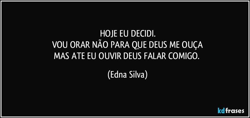 HOJE EU DECIDI.
VOU ORAR NÃO PARA QUE DEUS ME OUÇA
MAS ATE EU OUVIR DEUS FALAR COMIGO. (Edna Silva)