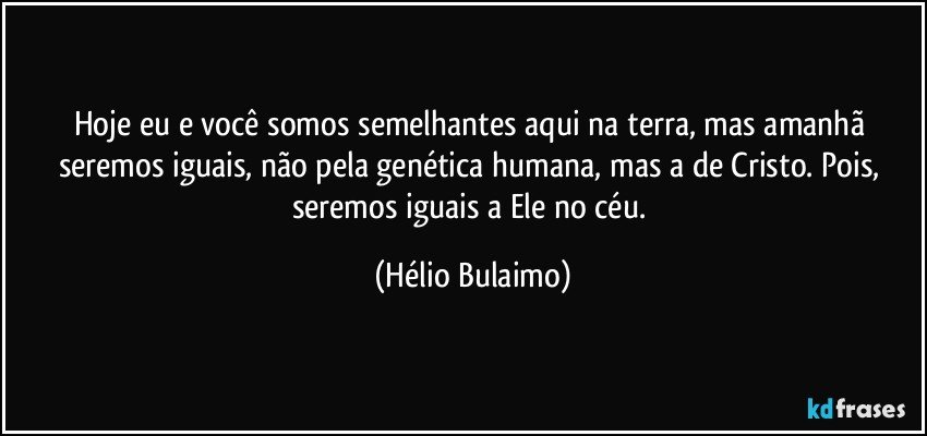 Hoje eu e você somos semelhantes aqui na terra, mas amanhã seremos iguais, não pela genética humana, mas a de Cristo. Pois, seremos iguais a Ele no céu. (Hélio Bulaimo)