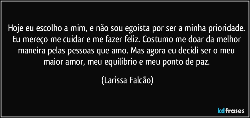 Hoje eu escolho a mim, e não sou egoísta por ser a minha prioridade. Eu mereço me cuidar e me fazer feliz. Costumo me doar da melhor maneira pelas pessoas que amo. Mas agora eu decidi ser o meu maior amor, meu equilíbrio e meu ponto de paz. (Larissa Falcão)