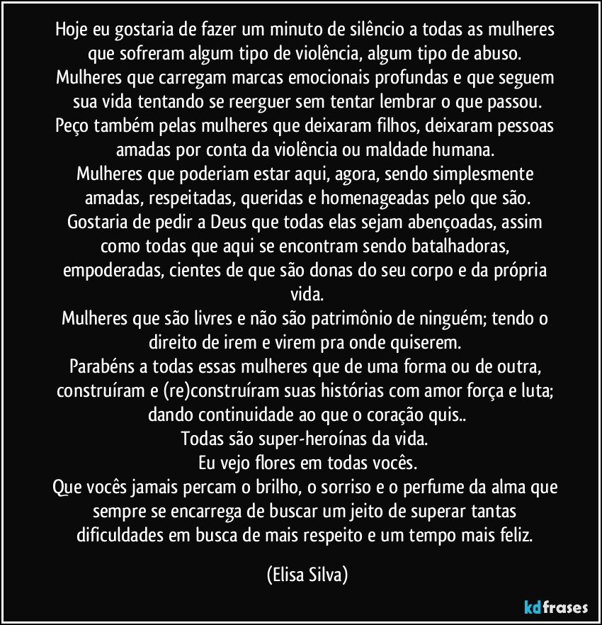 Hoje eu gostaria de fazer um minuto de silêncio a todas as mulheres que sofreram algum tipo de violência, algum tipo de abuso. 
Mulheres que carregam marcas emocionais profundas e que seguem sua vida tentando se reerguer sem tentar lembrar o que passou.
Peço também pelas mulheres que deixaram filhos, deixaram pessoas amadas por conta da violência ou maldade humana. 
Mulheres que poderiam estar aqui, agora, sendo simplesmente amadas, respeitadas, queridas e homenageadas pelo que são.
Gostaria de pedir a Deus que todas elas sejam abençoadas, assim como todas que aqui se encontram sendo batalhadoras, empoderadas, cientes de que são donas do seu corpo e da própria vida.
Mulheres que são livres e não são patrimônio de ninguém; tendo o direito de irem e virem pra onde quiserem. 
Parabéns a todas essas mulheres que de uma forma ou de outra, construíram e (re)construíram suas histórias com amor força e luta; dando continuidade ao que o coração quis..
Todas são super-heroínas da vida. 
Eu vejo flores em todas vocês.
Que vocês jamais percam o brilho, o sorriso e o perfume da alma que sempre se encarrega de buscar um jeito de superar tantas dificuldades em busca de mais respeito e um tempo mais feliz. (Elisa Silva)