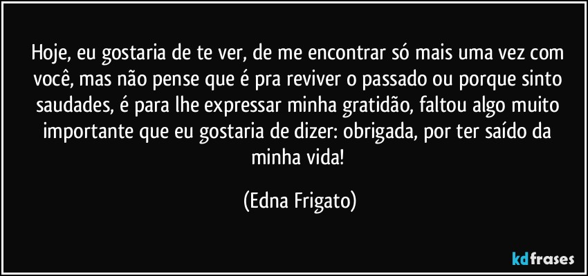 Hoje, eu gostaria de te ver, de me encontrar só mais uma vez com você, mas não pense que é pra reviver o passado ou porque sinto saudades, é para lhe expressar minha gratidão, faltou algo muito importante que eu gostaria de dizer: obrigada, por ter saído da minha vida! (Edna Frigato)