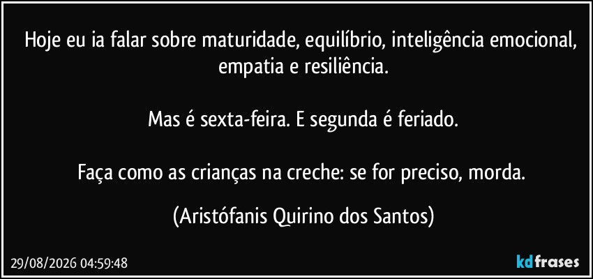 Hoje eu ia falar sobre maturidade, equilíbrio, inteligência emocional, empatia e resiliência.
Mas é sexta-feira. E segunda é feriado.
Faça como as crianças na creche: se for preciso, morda. (Aristófanis Quirino dos Santos)