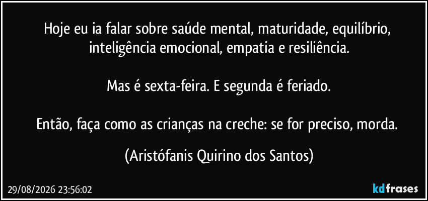 Hoje eu ia falar sobre saúde mental, maturidade, equilíbrio, inteligência emocional, empatia e resiliência.

Mas é sexta-feira. E segunda é feriado.

Então, faça como as crianças na creche: se for preciso, morda. (Aristófanis Quirino dos Santos)
