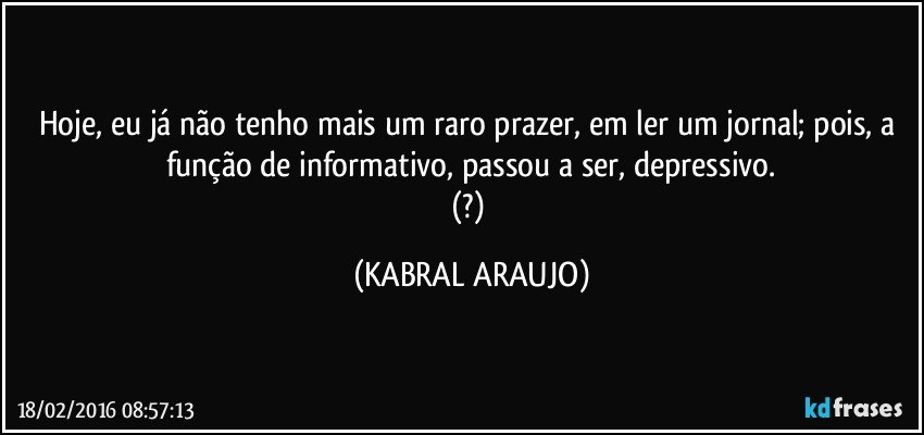 Hoje, eu já não tenho mais um raro prazer, em ler um jornal; pois, a função de informativo, passou a ser, depressivo.
(?) (KABRAL ARAUJO)