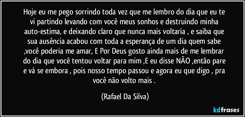 Hoje eu me pego sorrindo toda vez que me lembro do dia que eu te vi partindo levando com você  meus sonhos e destruindo minha auto-estima, e deixando claro que nunca mais voltaria , e saiba que sua ausência  acabou com toda a esperança de um dia quem sabe ,você poderia me amar, E Por Deus gosto ainda mais de me lembrar do dia que você tentou voltar para mim ,E eu disse NÃO ,então pare e vá se embora , pois nosso tempo passou e agora eu que digo , pra você não volto mais . (Rafael Da Silva)