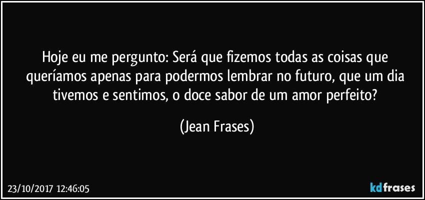 Hoje eu me pergunto: Será que fizemos todas as coisas que queríamos apenas para podermos lembrar no futuro, que um dia tivemos e sentimos, o doce sabor de um amor perfeito? (Jean Frases)