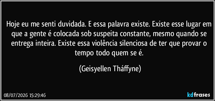 Hoje eu me senti duvidada. E essa palavra existe. Existe esse lugar em que a gente é colocada sob suspeita constante, mesmo quando se entrega inteira. Existe essa violência silenciosa de ter que provar o tempo todo quem se é. (Geisyellen Tháffyne)