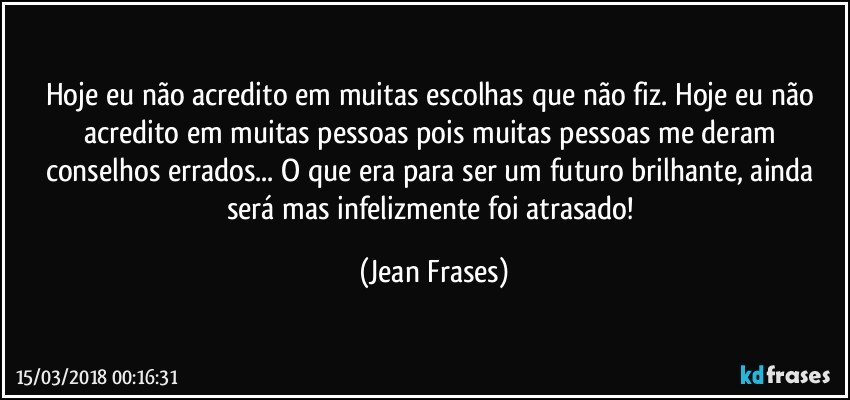 Hoje eu não acredito em muitas escolhas que não fiz. Hoje eu não acredito em muitas pessoas pois muitas pessoas me deram conselhos errados... O que era para ser um futuro brilhante, ainda será mas infelizmente foi atrasado! (Jean Frases)