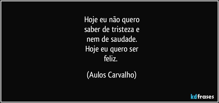 Hoje eu não quero
saber de tristeza e
nem de saudade.
Hoje eu quero ser
feliz. (Aulos Carvalho)