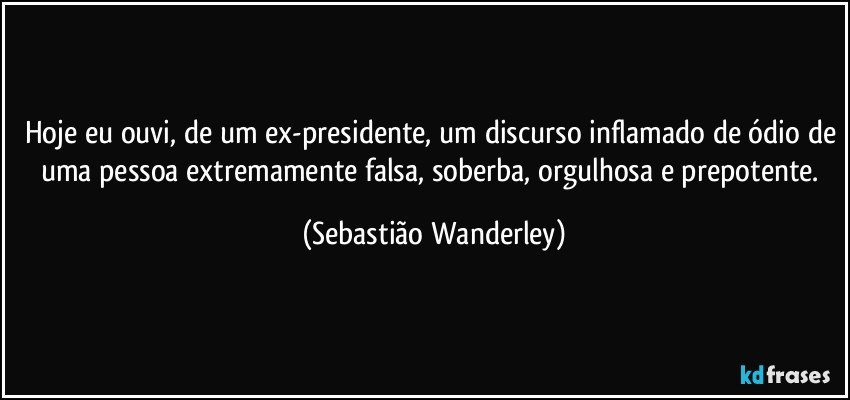 Hoje eu ouvi, de um ex-presidente, um discurso inflamado de ódio de uma pessoa extremamente falsa, soberba, orgulhosa e prepotente. (Sebastião Wanderley)