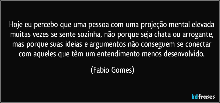 Hoje eu percebo que uma pessoa com uma projeção mental elevada muitas vezes se sente sozinha, não porque seja chata ou arrogante, mas porque suas ideias e argumentos não conseguem se conectar com aqueles que têm um entendimento menos desenvolvido. (Fabio Gomes)