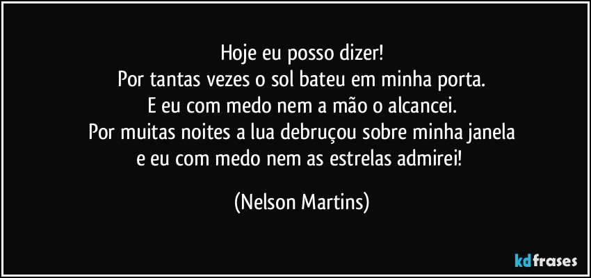 Hoje eu posso dizer!
Por tantas vezes o sol bateu em minha porta.
E eu com medo nem a mão o alcancei.
Por muitas noites a lua debruçou sobre minha janela
e eu com medo nem as estrelas admirei! (Nelson Martins)