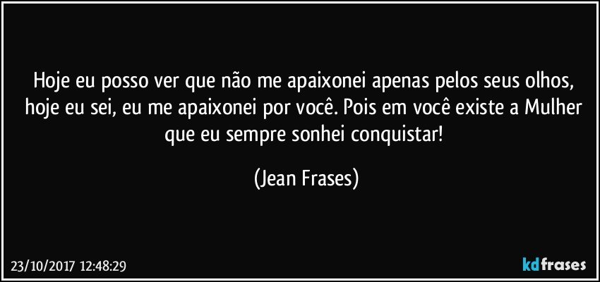 Hoje eu posso ver que não me apaixonei apenas pelos seus olhos, hoje eu sei, eu me apaixonei por você. Pois em você existe a Mulher que eu sempre sonhei conquistar! (Jean Frases)