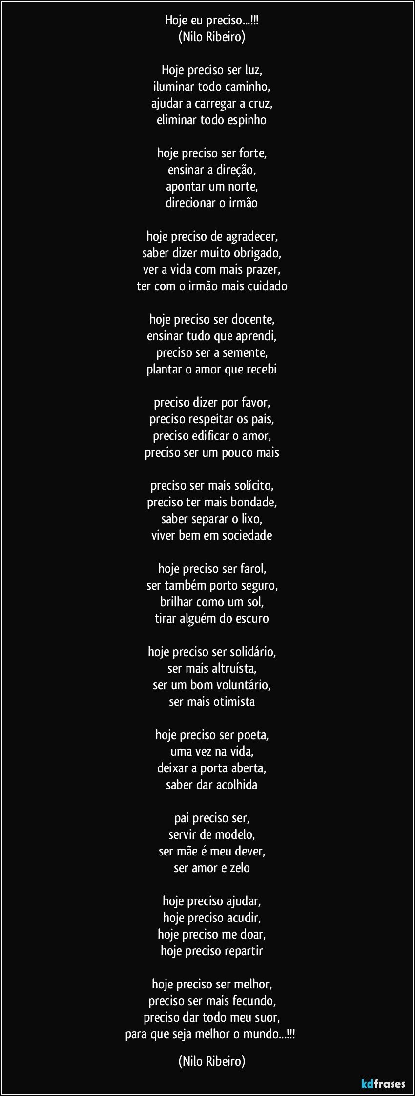 Hoje eu preciso...!!!
(Nilo Ribeiro)

Hoje preciso ser luz,
iluminar todo caminho,
ajudar a carregar a cruz,
eliminar todo espinho

hoje preciso ser forte,
ensinar a direção,
apontar um norte,
direcionar o irmão

hoje preciso de agradecer,
saber dizer muito obrigado,
ver a vida com mais prazer,
ter com o irmão mais cuidado

hoje preciso ser docente,
ensinar tudo que aprendi,
preciso ser a semente,
plantar o amor que recebi

preciso dizer por favor,
preciso respeitar os pais,
preciso edificar o amor,
preciso ser um pouco mais

preciso ser mais solícito,
preciso ter mais bondade,
saber separar o lixo,
viver bem em sociedade

hoje preciso ser farol,
ser também porto seguro,
brilhar como um sol,
tirar alguém do escuro

hoje preciso ser solidário,
ser mais altruísta,
ser um bom voluntário,
ser mais otimista

hoje preciso ser poeta,
uma vez na vida,
deixar a porta aberta,
saber dar acolhida

pai preciso ser,
servir de modelo,
ser mãe é meu dever,
ser amor e zelo

hoje preciso ajudar,
hoje preciso acudir,
hoje preciso me doar,
hoje preciso repartir

hoje preciso ser melhor,
preciso ser mais fecundo,
preciso dar todo meu suor,
para que seja melhor o mundo...!!! (Nilo Ribeiro)