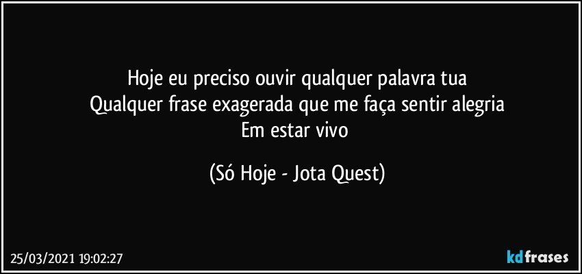 Hoje eu preciso ouvir qualquer palavra tua
Qualquer frase exagerada que me faça sentir alegria
Em estar vivo (Só Hoje - Jota Quest)