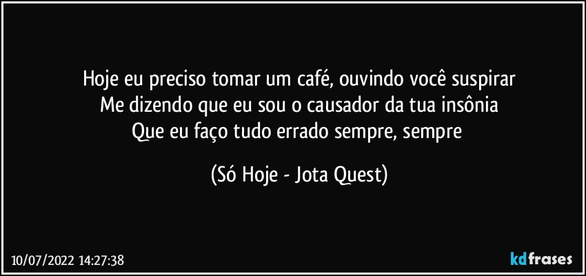 Hoje eu preciso tomar um café, ouvindo você suspirar
Me dizendo que eu sou o causador da tua insônia
Que eu faço tudo errado sempre, sempre (Só Hoje - Jota Quest)