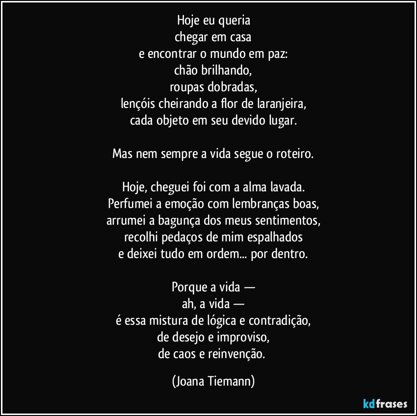 Hoje eu queria
chegar em casa
e encontrar o mundo em paz:
chão brilhando,
roupas dobradas,
lençóis cheirando a flor de laranjeira,
cada objeto em seu devido lugar.

Mas nem sempre a vida segue o roteiro.

Hoje, cheguei foi com a alma lavada.
Perfumei a emoção com lembranças boas,
arrumei a bagunça dos meus sentimentos,
recolhi pedaços de mim espalhados
e deixei tudo em ordem... por dentro.

Porque a vida —
ah, a vida —
é essa mistura de lógica e contradição,
de desejo e improviso,
de caos e reinvenção. (Joana Tiemann)