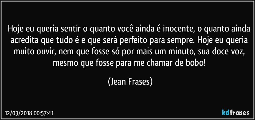 Hoje eu queria sentir o quanto você ainda é inocente, o quanto ainda acredita que tudo é e que será perfeito para sempre. Hoje eu queria muito ouvir, nem que fosse só por mais um minuto, sua doce voz, mesmo que fosse para me chamar de bobo! (Jean Frases)