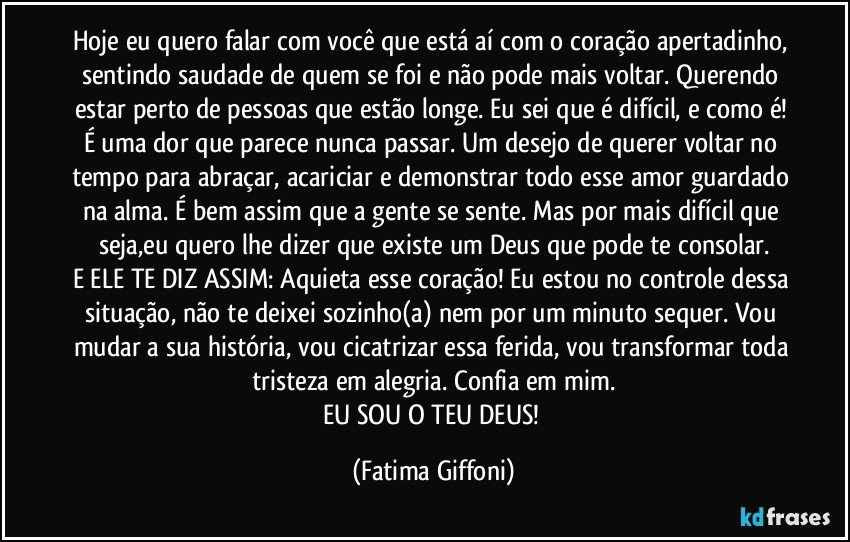 Hoje eu quero falar com você que está aí com o coração apertadinho, sentindo saudade de quem se foi e não pode mais voltar. Querendo estar perto de pessoas que estão longe. Eu sei que é difícil, e como é! É uma dor que parece nunca passar. Um desejo de querer voltar no tempo para abraçar, acariciar e demonstrar todo esse amor guardado na alma. É bem assim que a gente se sente. Mas por mais difícil que seja,eu quero lhe dizer que existe um Deus que pode te consolar.
E ELE TE DIZ ASSIM: Aquieta esse coração! Eu estou no controle dessa situação, não te deixei sozinho(a) nem por um minuto sequer. Vou mudar a sua história, vou cicatrizar essa ferida, vou transformar toda tristeza em alegria. Confia em mim.
EU SOU O TEU DEUS! (Fatima Giffoni)