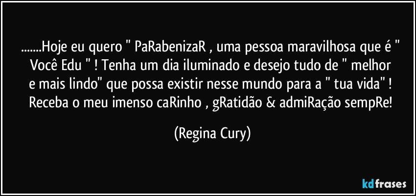 ...Hoje eu quero " PaRabenizaR , uma  pessoa maravilhosa  que é   " Você  Edu " ! Tenha um dia iluminado  e  desejo   tudo de "  melhor  e mais lindo"    que possa existir nesse  mundo  para a " tua vida" ! 
Receba o  meu  imenso caRinho , gRatidão & admiRação sempRe! (Regina Cury)