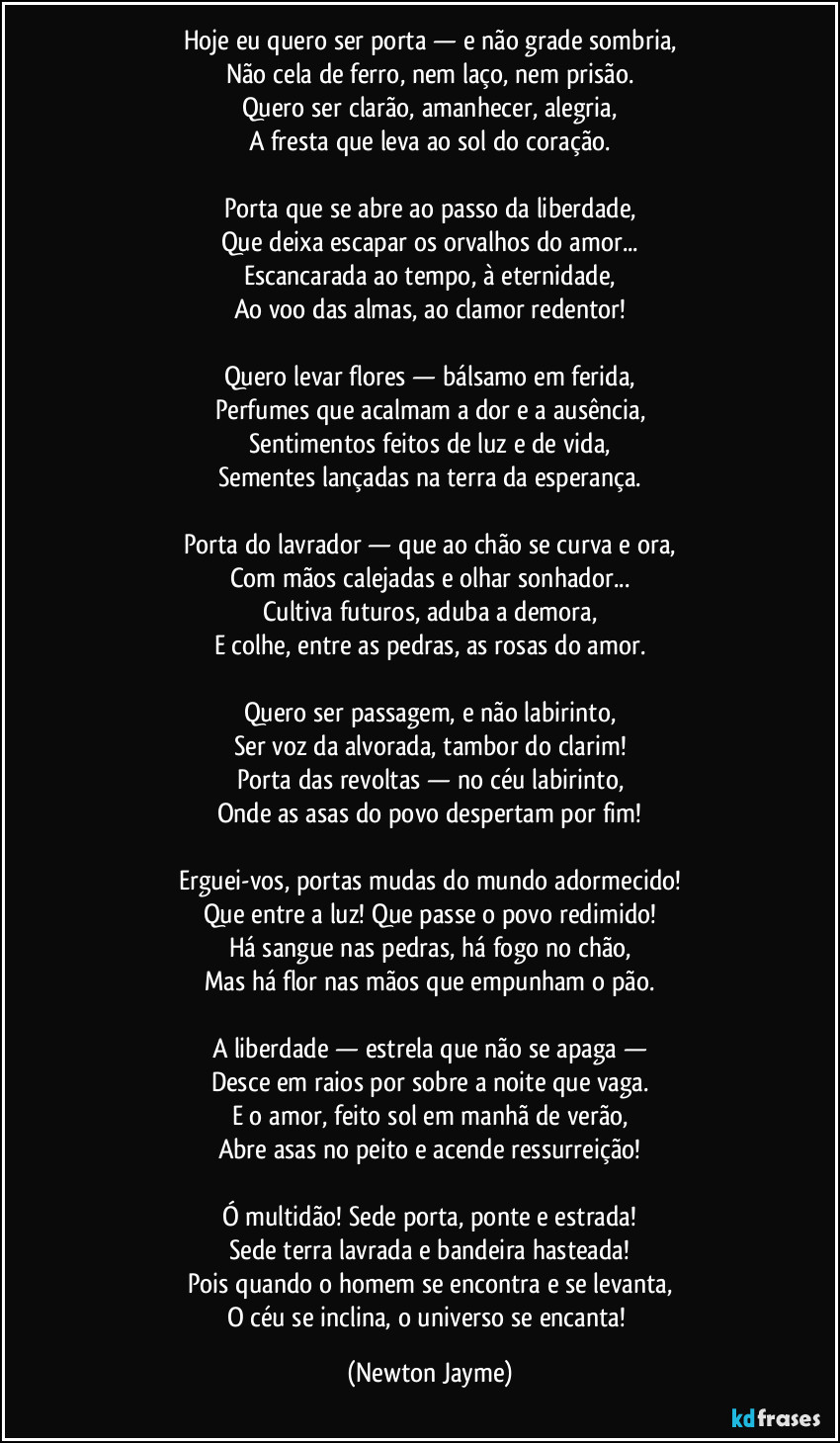 Hoje eu quero ser porta — e não grade sombria,
Não cela de ferro, nem laço, nem prisão.
Quero ser clarão, amanhecer, alegria,
A fresta que leva ao sol do coração.
Porta que se abre ao passo da liberdade,
Que deixa escapar os orvalhos do amor...
Escancarada ao tempo, à eternidade,
Ao voo das almas, ao clamor redentor!
Quero levar flores — bálsamo em ferida,
Perfumes que acalmam a dor e a ausência,
Sentimentos feitos de luz e de vida,
Sementes lançadas na terra da esperança.
Porta do lavrador — que ao chão se curva e ora,
Com mãos calejadas e olhar sonhador...
Cultiva futuros, aduba a demora,
E colhe, entre as pedras, as rosas do amor.
Quero ser passagem, e não labirinto,
Ser voz da alvorada, tambor do clarim!
Porta das revoltas — no céu labirinto,
Onde as asas do povo despertam por fim!
Erguei-vos, portas mudas do mundo adormecido!
Que entre a luz! Que passe o povo redimido!
Há sangue nas pedras, há fogo no chão,
Mas há flor nas mãos que empunham o pão.
A liberdade — estrela que não se apaga —
Desce em raios por sobre a noite que vaga.
E o amor, feito sol em manhã de verão,
Abre asas no peito e acende ressurreição!
Ó multidão! Sede porta, ponte e estrada!
Sede terra lavrada e bandeira hasteada!
Pois quando o homem se encontra e se levanta,
O céu se inclina, o universo se encanta! (Newton Jayme)