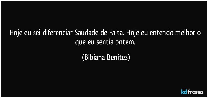 Hoje eu sei diferenciar Saudade de Falta. Hoje eu entendo melhor o que eu sentia ontem. (Bibiana Benites)