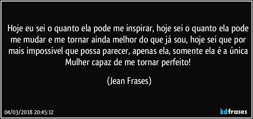 Hoje eu sei o quanto ela pode me inspirar, hoje sei o quanto ela pode me mudar e me tornar ainda melhor do que já sou, hoje sei que por mais impossível que possa parecer, apenas ela, somente ela é a única Mulher capaz de me tornar perfeito! (Jean Frases)