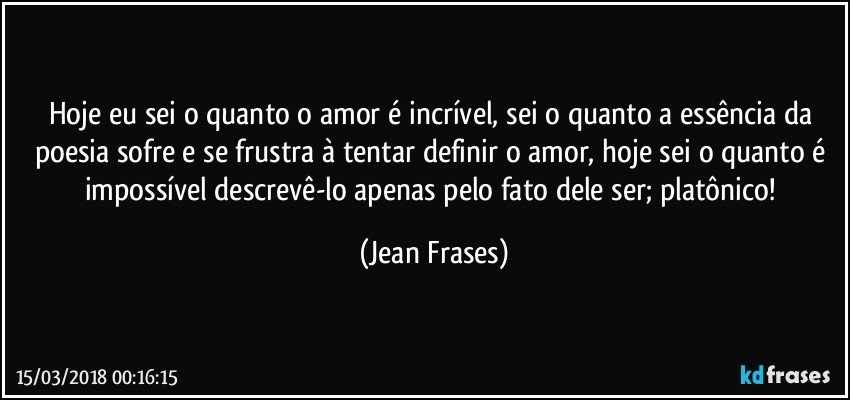 Hoje eu sei o quanto o amor é incrível, sei o quanto a essência da poesia sofre e se frustra à tentar definir o amor, hoje sei o quanto é impossível descrevê-lo apenas pelo fato dele ser; platônico! (Jean Frases)