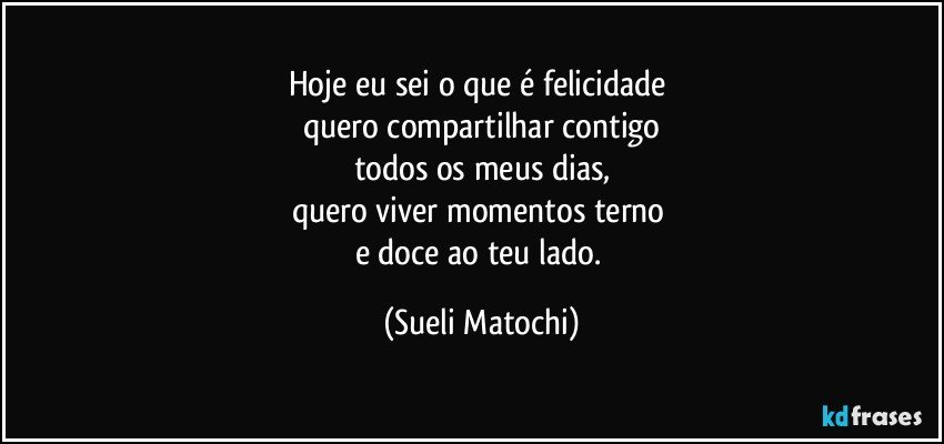 Hoje eu sei o que é felicidade 
quero compartilhar contigo
todos os meus dias,
quero viver momentos terno 
e doce ao teu lado. (Sueli Matochi)