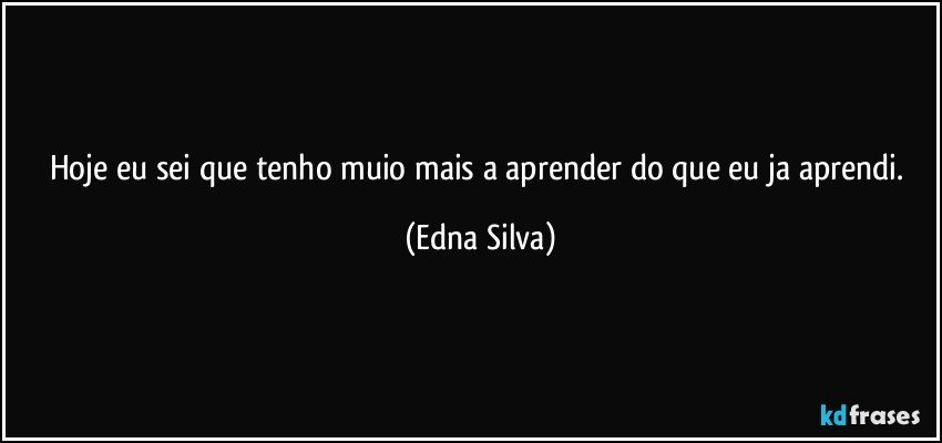 hoje eu sei que tenho muio mais a aprender do que eu ja aprendi. (Edna Silva)