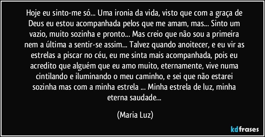 Hoje eu sinto-me só... Uma ironia da vida, visto que com a graça de Deus eu estou acompanhada pelos que me amam, mas... Sinto um vazio, muito sozinha e pronto... Mas creio que não sou a primeira nem a última a sentir-se assim... Talvez quando anoitecer, e eu vir as estrelas a piscar no céu, eu me sinta mais acompanhada, pois eu acredito que alguém que eu amo muito, eternamente, vive numa cintilando e iluminando o meu caminho, e sei que não estarei sozinha mas com a minha estrela ... Minha estrela de luz, minha eterna saudade... (Maria Luz)