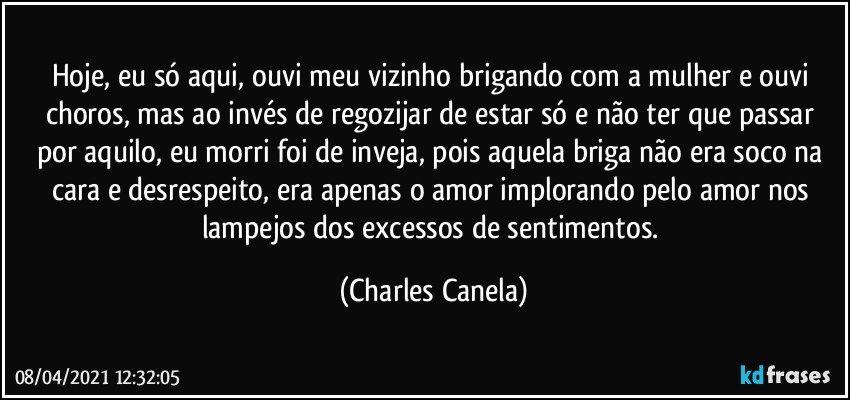 Hoje, eu só aqui, ouvi meu vizinho brigando com a mulher e ouvi choros, mas ao invés de regozijar de estar só e não ter que passar por aquilo, eu morri foi de inveja, pois aquela briga não era soco na cara e desrespeito, era apenas o amor implorando pelo amor nos lampejos dos excessos de sentimentos. (Charles Canela)