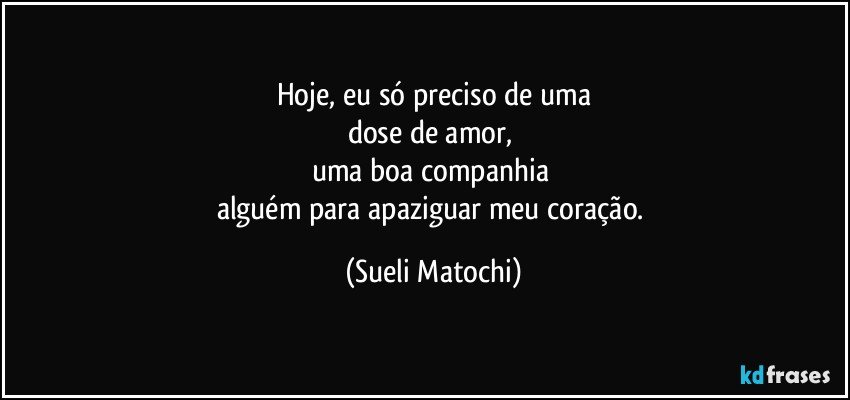 Hoje, eu só preciso de uma
dose de amor, 
uma boa companhia  
alguém para apaziguar meu coração. (Sueli Matochi)