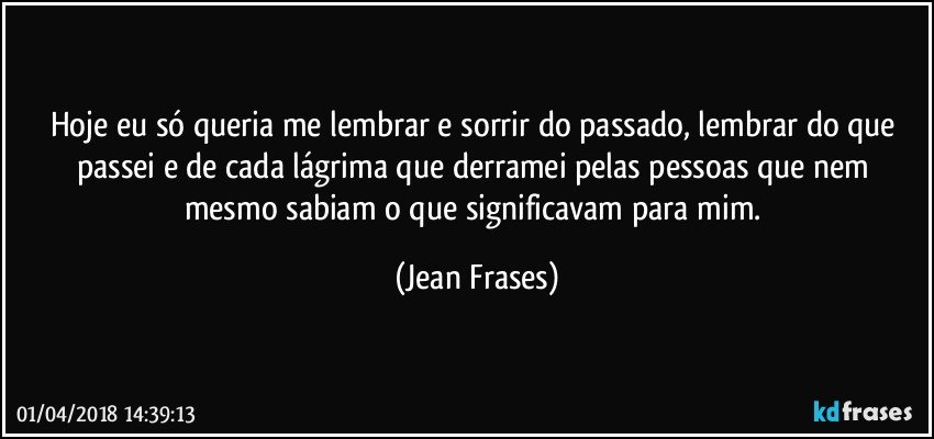 Hoje eu só queria me lembrar e sorrir do passado, lembrar do que passei e de cada lágrima que derramei pelas pessoas que nem mesmo sabiam o que significavam para mim. (Jean Frases)