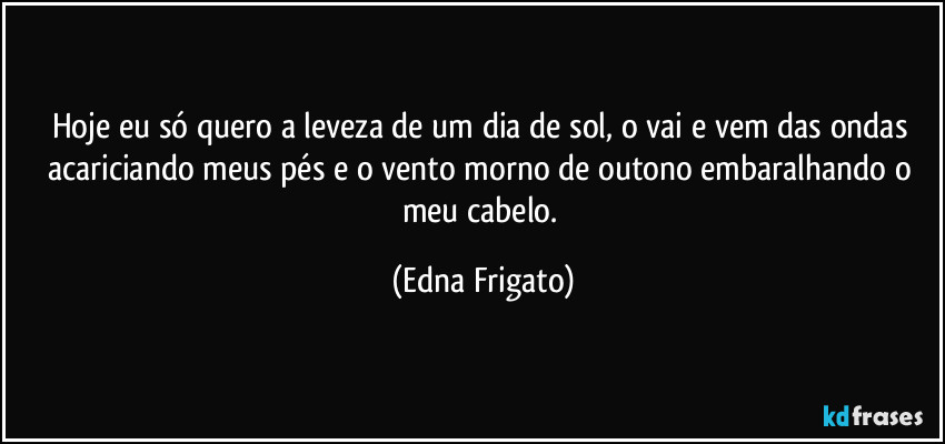 Hoje eu só quero a leveza de um dia de sol, o vai e vem das ondas acariciando meus pés e o vento morno de outono embaralhando o meu cabelo. (Edna Frigato)