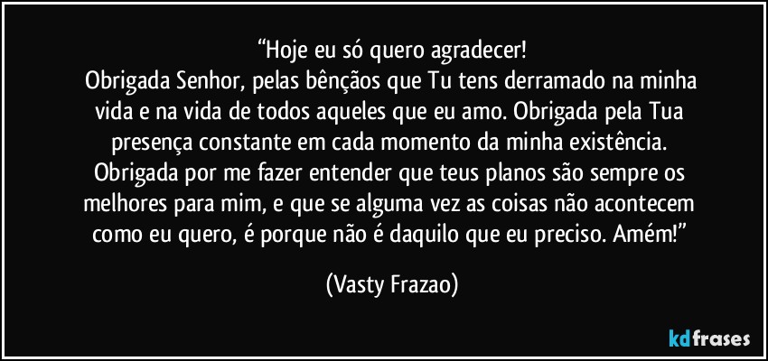 “Hoje eu só quero agradecer!
 Obrigada Senhor, pelas bênçãos que Tu tens derramado na minha vida e na vida de todos aqueles que eu amo. Obrigada pela Tua presença constante em cada momento da minha existência. Obrigada por me fazer entender que teus planos são sempre os melhores para mim, e que se alguma vez as coisas não acontecem como eu quero, é porque não é daquilo que eu preciso. Amém!” (Vasty Frazao)